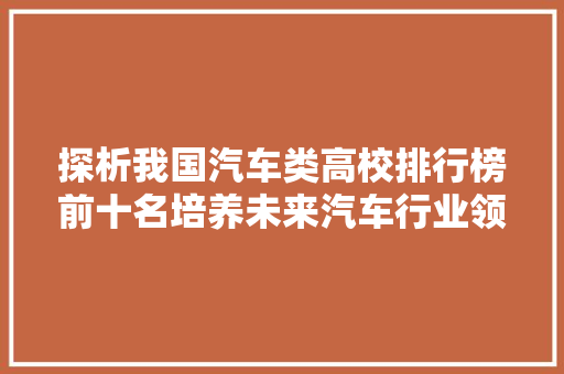 探析我国汽车类高校排行榜前十名培养未来汽车行业领军人才的摇篮