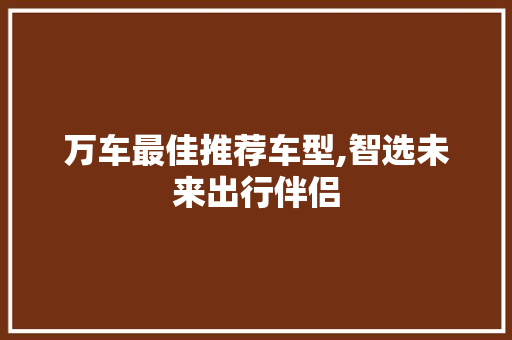 万车最佳推荐车型,智选未来出行伴侣