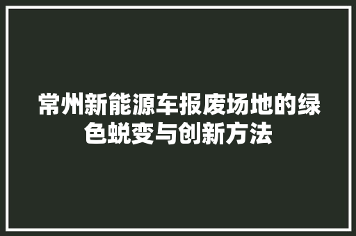 常州新能源车报废场地的绿色蜕变与创新方法