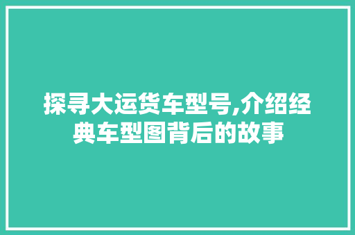 探寻大运货车型号,介绍经典车型图背后的故事 汽车展览