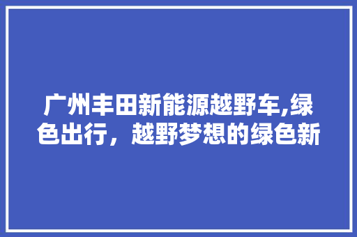 广州丰田新能源越野车,绿色出行，越野梦想的绿色新篇章
