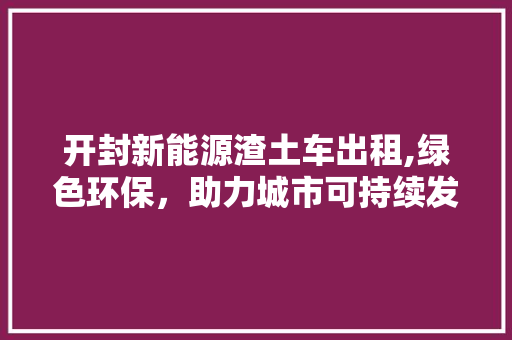 开封新能源渣土车出租,绿色环保，助力城市可持续发展 车载导航