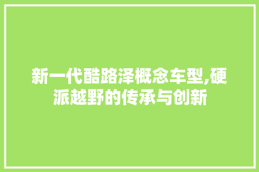 新一代酷路泽概念车型,硬派越野的传承与创新