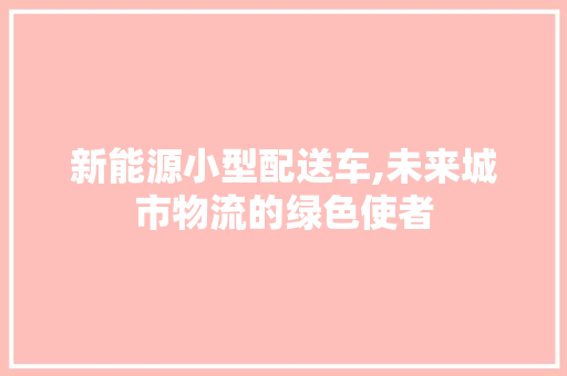 新能源小型配送车,未来城市物流的绿色使者 车型评测