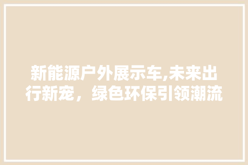 新能源户外展示车,未来出行新宠，绿色环保引领潮流 新车资讯