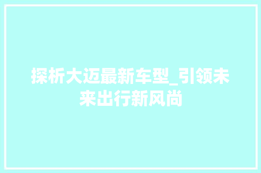探析大迈最新车型_引领未来出行新风尚