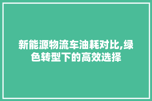 新能源物流车油耗对比,绿色转型下的高效选择