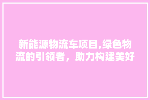 新能源物流车项目,绿色物流的引领者，助力构建美好未来 汽车保养