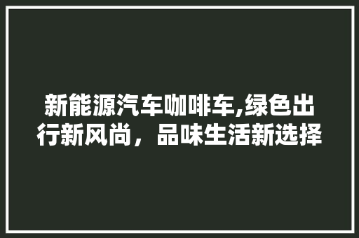 新能源汽车咖啡车,绿色出行新风尚，品味生活新选择