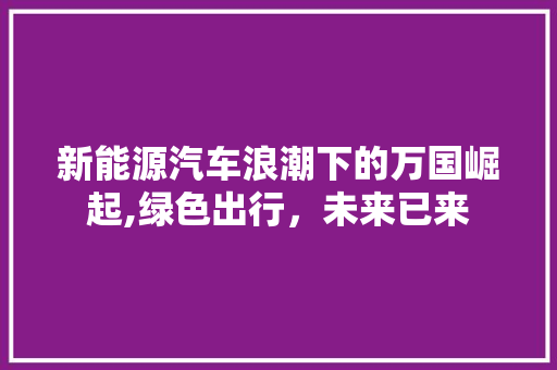 新能源汽车浪潮下的万国崛起,绿色出行，未来已来 新车资讯