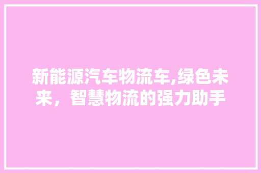 新能源汽车物流车,绿色未来，智慧物流的强力助手
