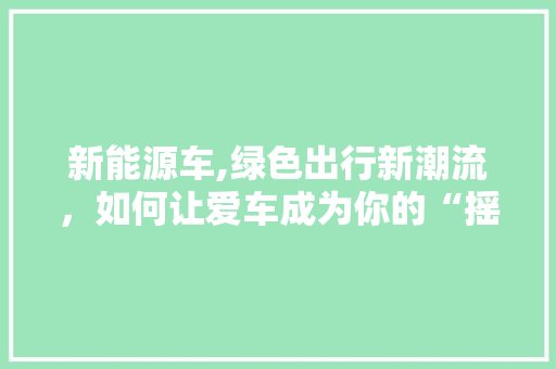 新能源车,绿色出行新潮流，如何让爱车成为你的“摇钱树”