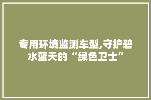 专用环境监测车型,守护碧水蓝天的“绿色卫士”