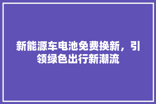 新能源车电池免费换新，引领绿色出行新潮流 车型评测