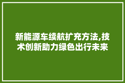 新能源车续航扩充方法,技术创新助力绿色出行未来 汽车展览