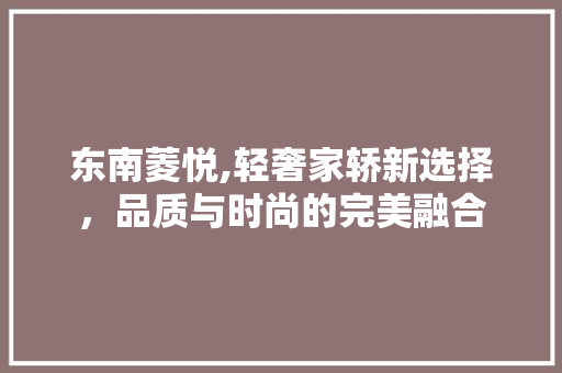 东南菱悦,轻奢家轿新选择，品质与时尚的完美融合