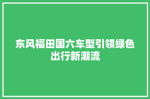 东风福田国六车型引领绿色出行新潮流