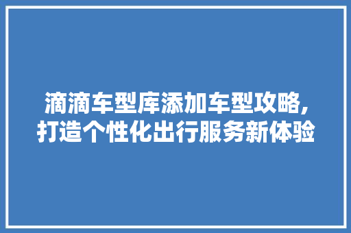 滴滴车型库添加车型攻略,打造个性化出行服务新体验 车型评测