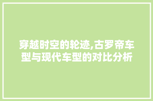 穿越时空的轮迹,古罗帝车型与现代车型的对比分析 新车资讯