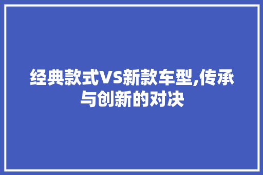 经典款式VS新款车型,传承与创新的对决 汽车展览