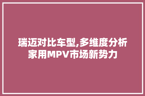 瑞迈对比车型,多维度分析家用MPV市场新势力