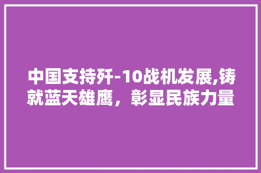 中国支持歼-10战机发展,铸就蓝天雄鹰，彰显民族力量