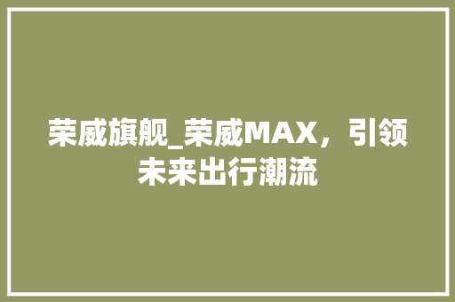 荣威旗舰_荣威MAX，引领未来出行潮流 新能源汽车