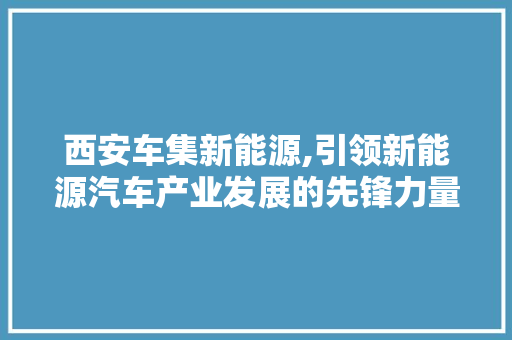西安车集新能源,引领新能源汽车产业发展的先锋力量 新能源汽车