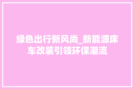 绿色出行新风尚_新能源床车改装引领环保潮流