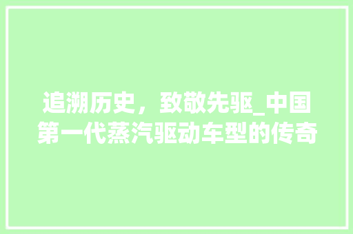 追溯历史，致敬先驱_中国第一代蒸汽驱动车型的传奇故事