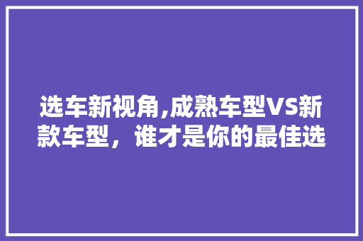 选车新视角,成熟车型VS新款车型，谁才是你的最佳选择 混合动力车
