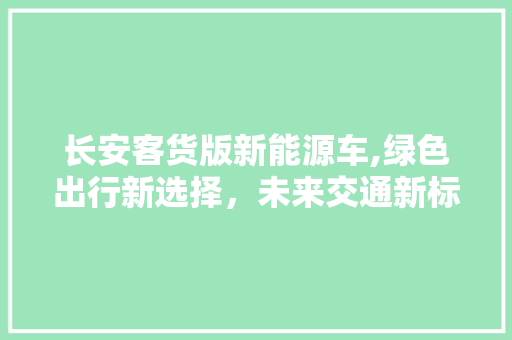 长安客货版新能源车,绿色出行新选择，未来交通新标杆