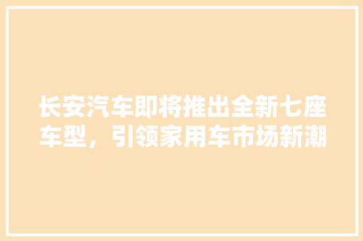 长安汽车即将推出全新七座车型，引领家用车市场新潮流