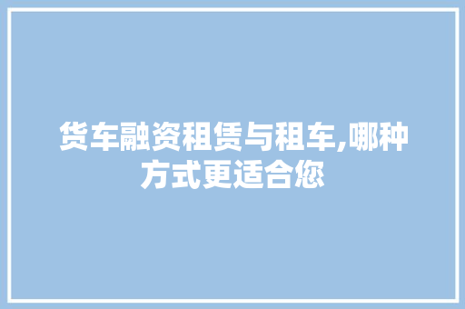 货车融资租赁与租车,哪种方式更适合您