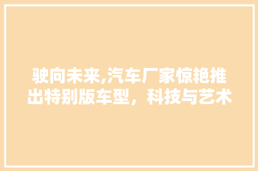 驶向未来,汽车厂家惊艳推出特别版车型，科技与艺术的完美融合 车型评测