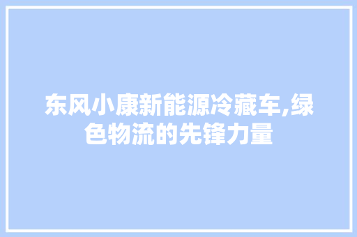 东风小康新能源冷藏车,绿色物流的先锋力量