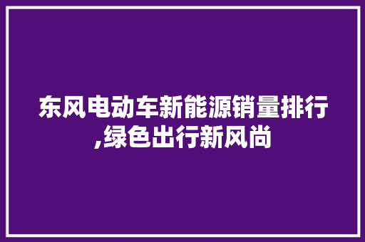 东风电动车新能源销量排行,绿色出行新风尚