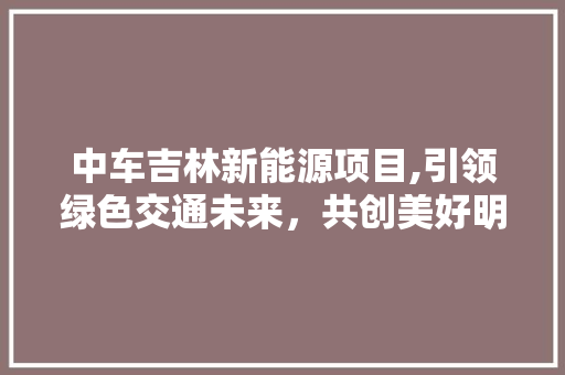 中车吉林新能源项目,引领绿色交通未来，共创美好明天
