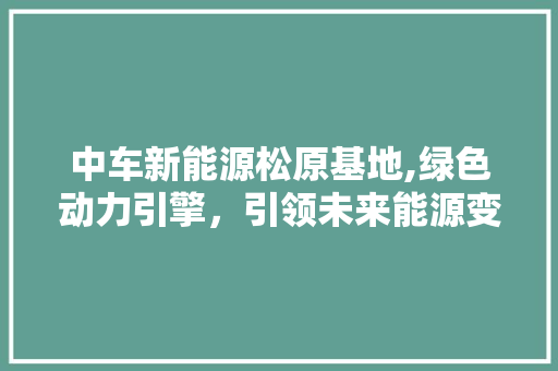 中车新能源松原基地,绿色动力引擎，引领未来能源变革