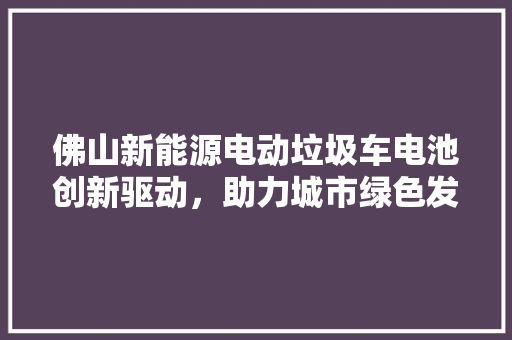 佛山新能源电动垃圾车电池创新驱动，助力城市绿色发展
