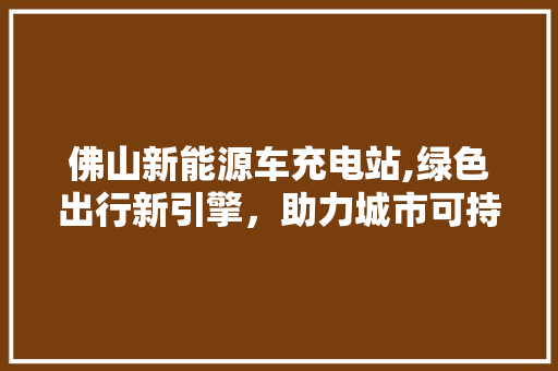 佛山新能源车充电站,绿色出行新引擎，助力城市可持续发展