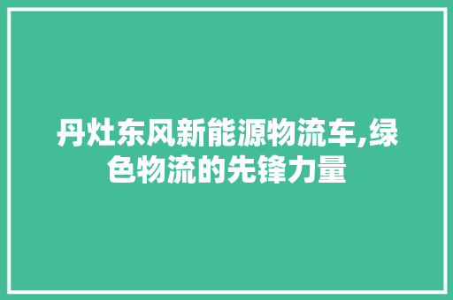 丹灶东风新能源物流车,绿色物流的先锋力量