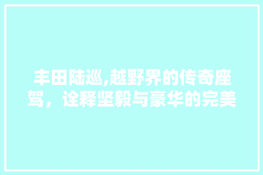 丰田陆巡,越野界的传奇座驾，诠释坚毅与豪华的完美融合