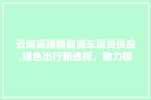 云南高端新能源车现货供应,绿色出行新选择，助力碳中和目标实现