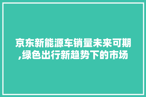 京东新能源车销量未来可期,绿色出行新趋势下的市场爆发