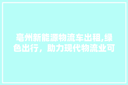 亳州新能源物流车出租,绿色出行，助力现代物流业可持续发展