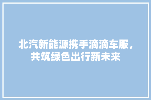 北汽新能源携手滴滴车服，共筑绿色出行新未来