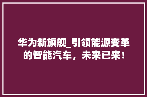 华为新旗舰_引领能源变革的智能汽车，未来已来！