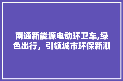 南通新能源电动环卫车,绿色出行，引领城市环保新潮流