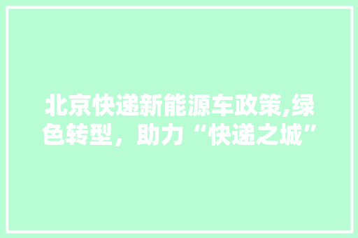 北京快递新能源车政策,绿色转型，助力“快递之城”迈向高质量发展